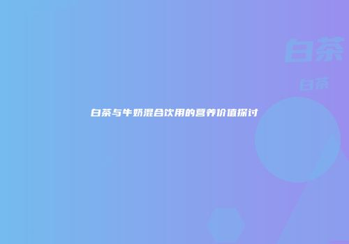 白茶与牛奶混合饮用的营养价值探讨