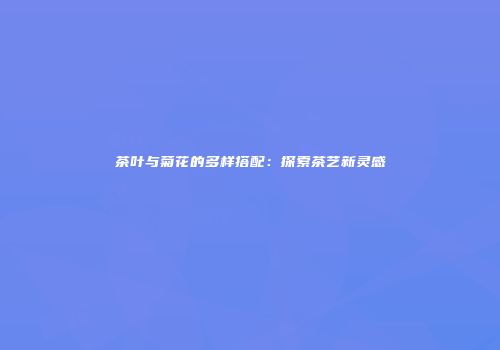 茶叶与菊花的多样搭配：探索茶艺新灵感