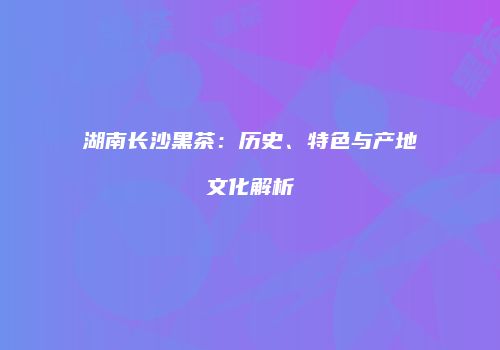 湖南长沙黑茶：历史、特色与产地文化解析