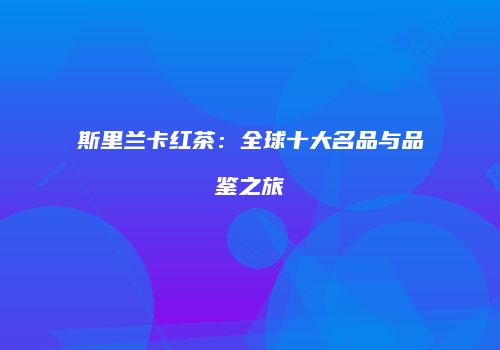 斯里兰卡红茶：全球十大名品与品鉴之旅