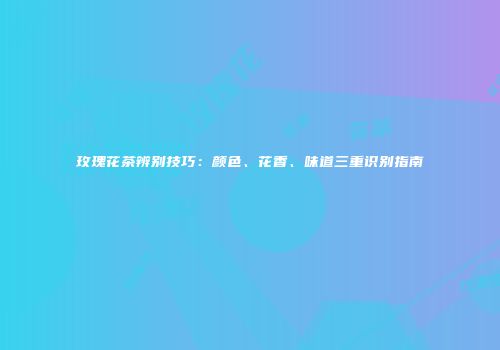 玫瑰花茶辨别技巧：颜色、花香、味道三重识别指南