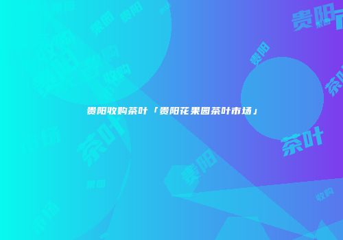 贵阳收购茶叶「贵阳花果园茶叶市场」