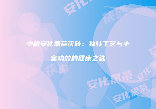 中粮安化黑茶茯砖：独特工艺与丰富功效的健康之选