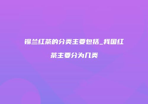 锡兰红茶的分类主要包括_我国红茶主要分为几类