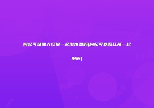 枸杞可以和大红袍一起泡水喝吗(枸杞可以和红茶一起泡吗)