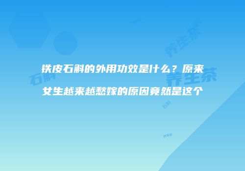 铁皮石斛的外用功效是什么？原来女生越来越愁嫁的原因竟然是这个