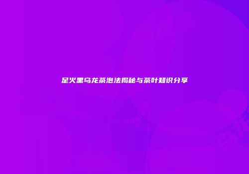 足火黑乌龙茶泡法揭秘与茶叶知识分享