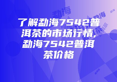 了解勐海7542普洱茶的市场行情,勐海7542普洱茶价格
