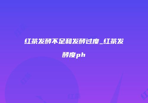 红茶发酵不足和发酵过度_红茶发酵度ph