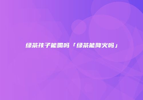 绿茶孩子能喝吗「绿茶能降火吗」