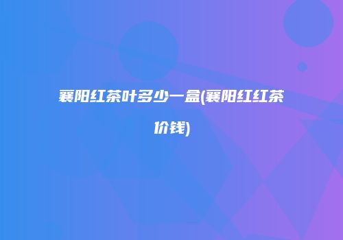 襄阳红茶叶多少一盒(襄阳红红茶价钱)