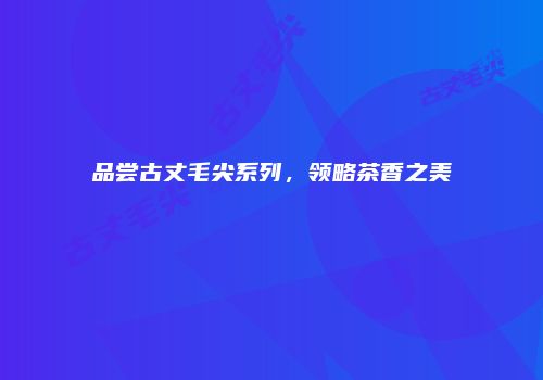 品尝古丈毛尖系列，领略茶香之美