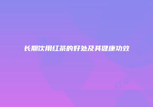 长期饮用红茶的好处及其健康功效