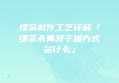 绿茶制作工艺详解「绿茶杀青和干燥方式是什么」