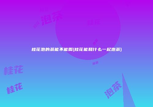 桂花泡的茶能不能喝(桂花能和什么一起泡茶)