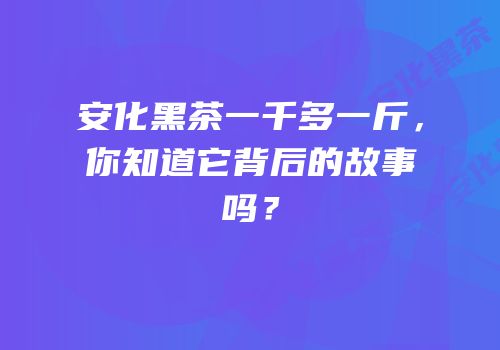 安化黑茶一千多一斤，你知道它背后的故事吗？