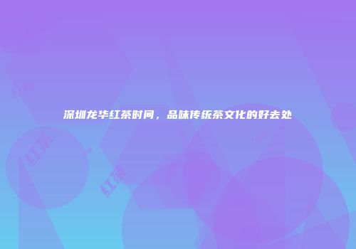 深圳龙华红茶时间，品味传统茶文化的好去处