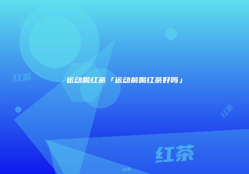 运动喝红茶「运动前喝红茶好吗」