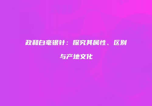 政和白毫银针：探究其属性、区别与产地文化