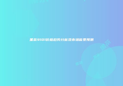 黑茶9101价格趋势分析及市场前景预测
