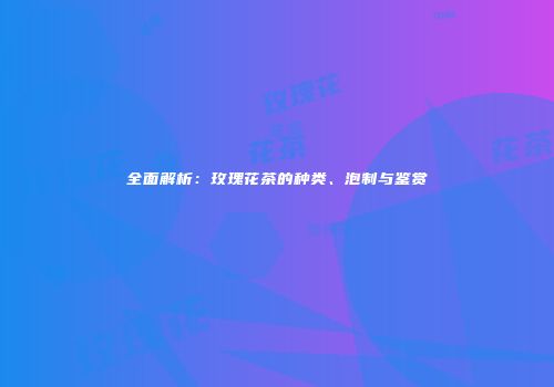 全面解析：玫瑰花茶的种类、泡制与鉴赏