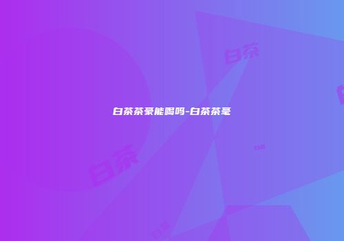 白茶茶豪能喝吗-白茶茶毫