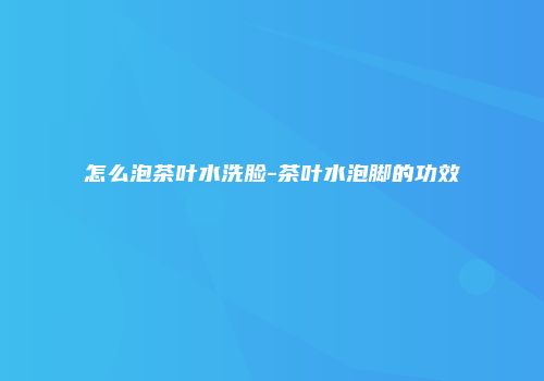 怎么泡茶叶水洗脸-茶叶水泡脚的功效