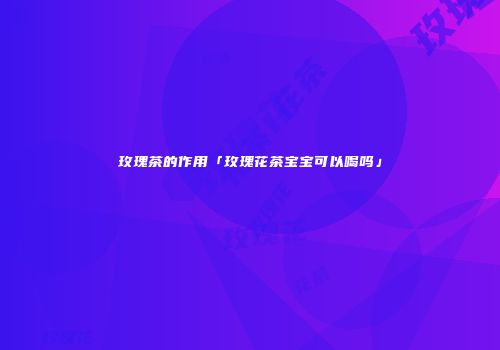 玫瑰茶的作用「玫瑰花茶宝宝可以喝吗」