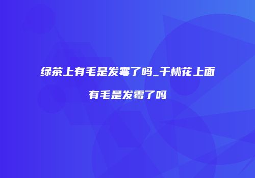 绿茶上有毛是发霉了吗_干桃花上面有毛是发霉了吗