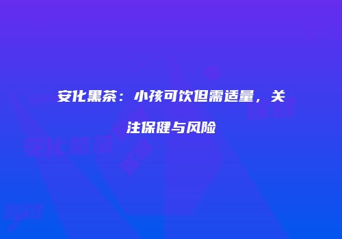 安化黑茶：小孩可饮但需适量，关注保健与风险