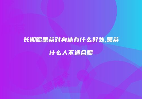 长期喝黑茶对身体有什么好处,黑茶什么人不适合喝