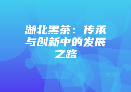 湖北黑茶：传承与创新中的发展之路