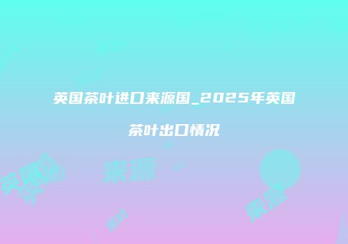 英国茶叶进口来源国_2025年英国茶叶出口情况