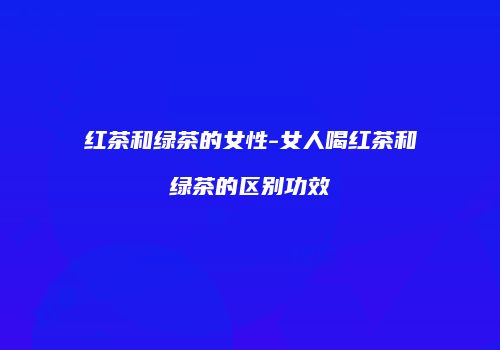 红茶和绿茶的女性-女人喝红茶和绿茶的区别功效