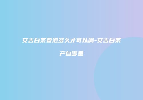 安吉白茶要泡多久才可以喝-安吉白茶产自哪里