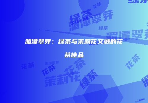 湄潭翠芽：绿茶与茉莉花交融的花茶佳品