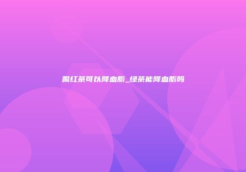 喝红茶可以降血脂_绿茶能降血脂吗