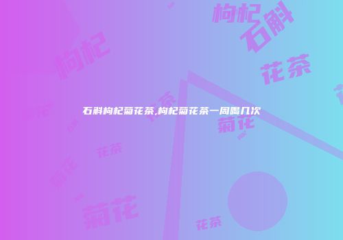 石斛枸杞菊花茶,枸杞菊花茶一周喝几次