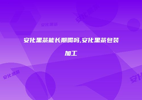 安化黑茶能长期喝吗,安化黑茶包装加工