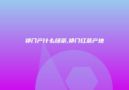 祁门产什么绿茶,祁门红茶产地