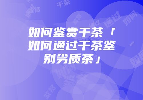 如何鉴赏干茶「如何通过干茶鉴别劣质茶」
