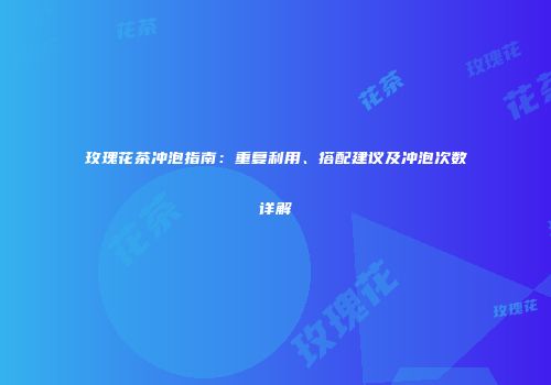 玫瑰花茶冲泡指南：重复利用、搭配建议及冲泡次数详解