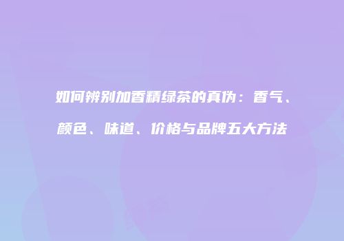 如何辨别加香精绿茶的真伪：香气、颜色、味道、价格与品牌五大方法