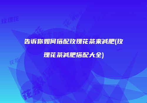 告诉你如何搭配玫瑰花茶来减肥(玫瑰花茶减肥搭配大全)