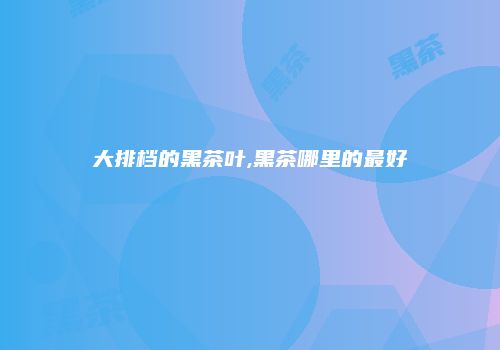 大排档的黑茶叶,黑茶哪里的最好