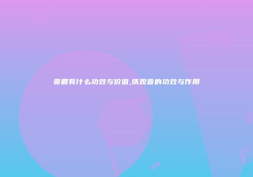 贡眉有什么功效与价值,铁观音的功效与作用
