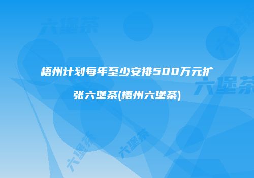 梧州计划每年至少安排500万元扩张六堡茶(梧州六堡茶)