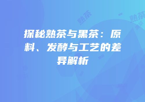 探秘熟茶与黑茶：原料、发酵与工艺的差异解析
