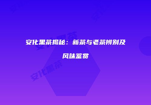 安化黑茶揭秘：新茶与老茶辨别及风味鉴赏