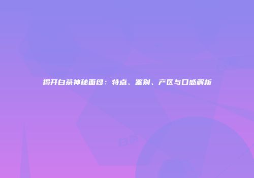 揭开白茶神秘面纱：特点、鉴别、产区与口感解析